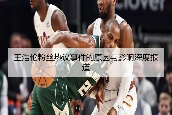 王浩伦粉丝热议事件的原因与影响深度报道