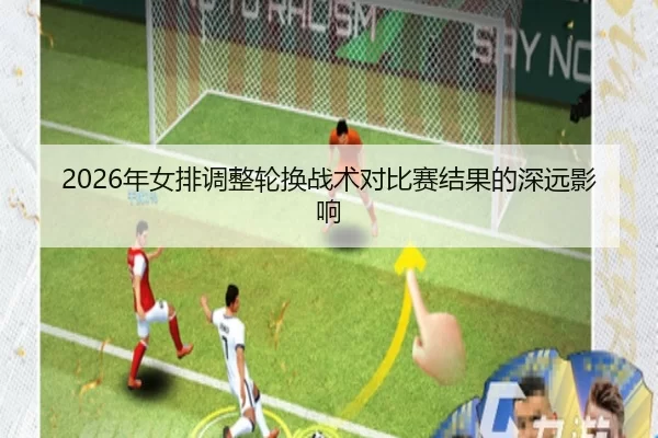 2026年女排调整轮换战术对比赛结果的深远影响