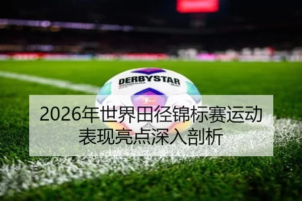 2026年世界田径锦标赛运动表现亮点深入剖析